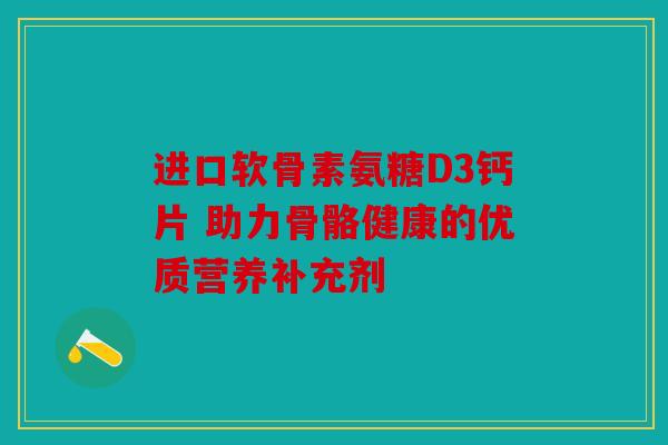 进口软骨素氨糖D3钙片 助力骨骼健康的优质营养补充剂