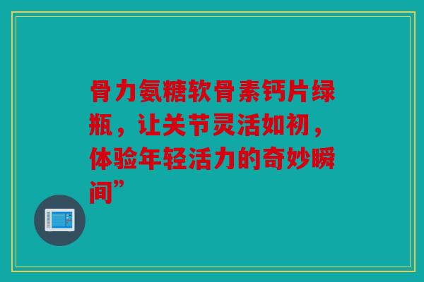 骨力氨糖软骨素钙片绿瓶，让关节灵活如初，体验年轻活力的奇妙瞬间”