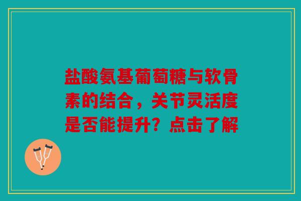 盐酸氨基葡萄糖与软骨素的结合，关节灵活度是否能提升？点击了解