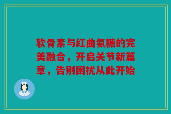 软骨素与红曲氨糖的完美融合，开启关节新篇章，告别困扰从此开始