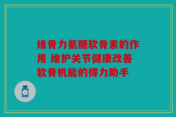 维骨力氨糖软骨素的作用 维护关节健康改善软骨机能的得力助手