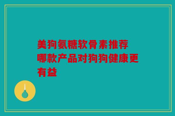 美狗氨糖软骨素推荐 哪款产品对狗狗健康更有益