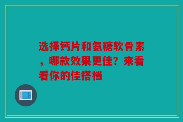 选择钙片和氨糖软骨素，哪款效果更佳？来看看你的佳搭档