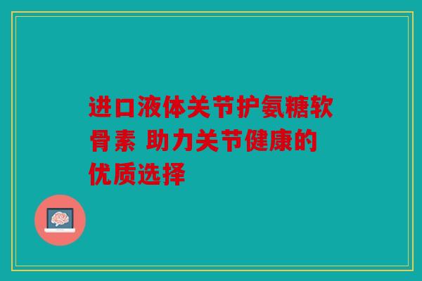 进口液体关节护氨糖软骨素 助力关节健康的优质选择