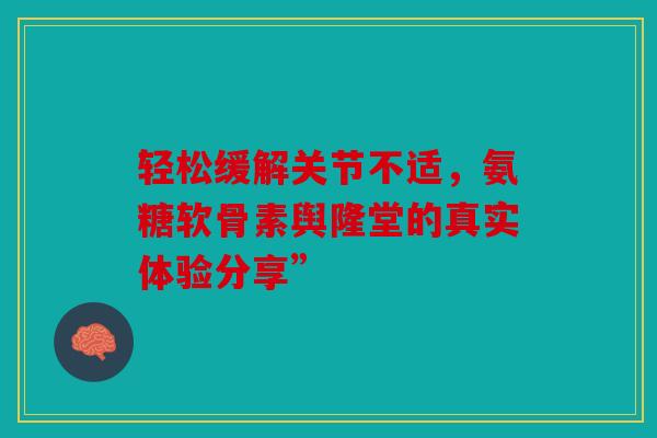 轻松缓解关节不适，氨糖软骨素舆隆堂的真实体验分享”