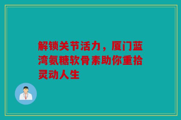 解锁关节活力，厦门蓝湾氨糖软骨素助你重拾灵动人生