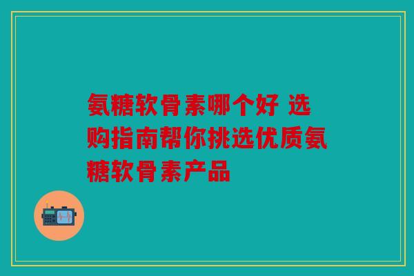 氨糖软骨素哪个好 选购指南帮你挑选优质氨糖软骨素产品