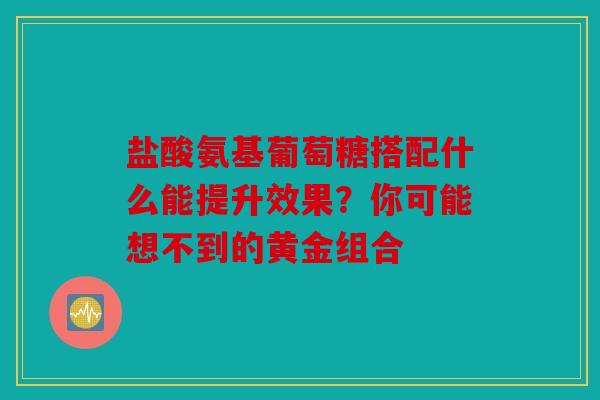 盐酸氨基葡萄糖搭配什么能提升效果？你可能想不到的黄金组合
