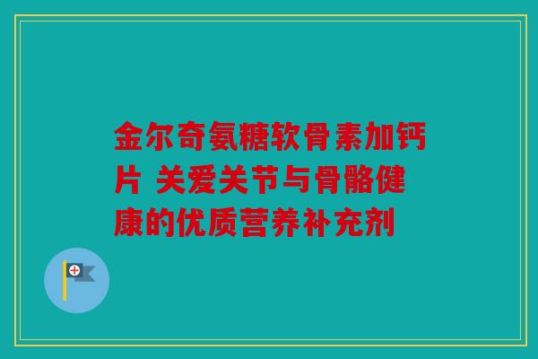 金尔奇氨糖软骨素加钙片 关爱关节与骨骼健康的优质营养补充剂