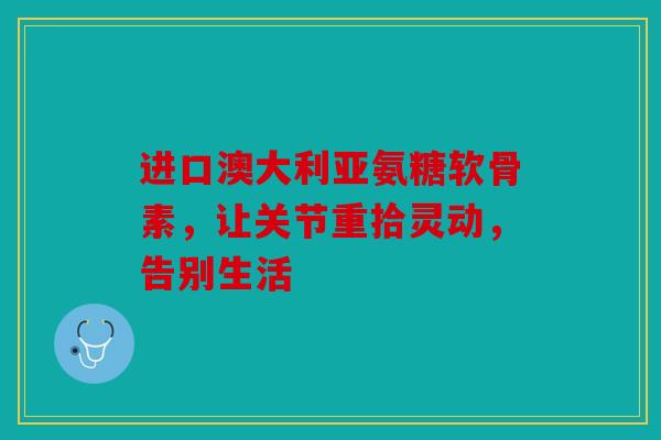进口澳大利亚氨糖软骨素，让关节重拾灵动，告别生活