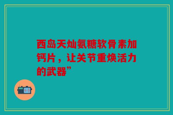 西岛天灿氨糖软骨素加钙片，让关节重焕活力的武器”