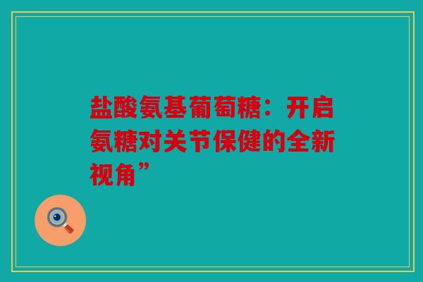 盐酸氨基葡萄糖：开启氨糖对关节保健的全新视角”