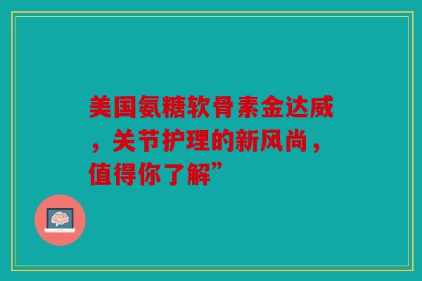 美国氨糖软骨素金达威，关节护理的新风尚，值得你了解”