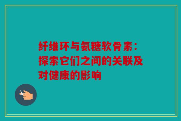 纤维环与氨糖软骨素：探索它们之间的关联及对健康的影响