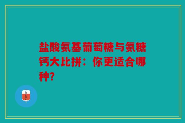 盐酸氨基葡萄糖与氨糖钙大比拼：你更适合哪种？