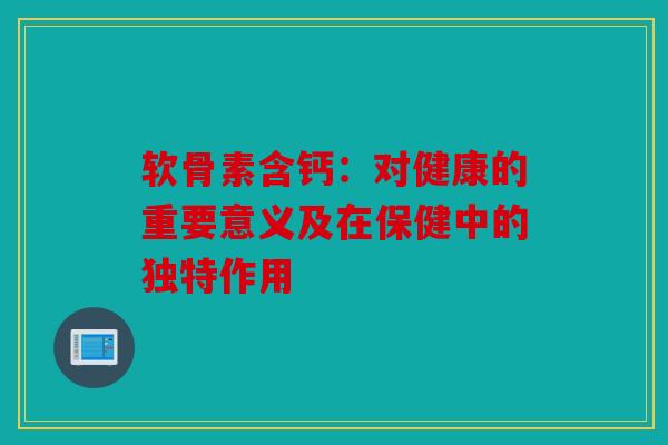 软骨素含钙：对健康的重要意义及在保健中的独特作用