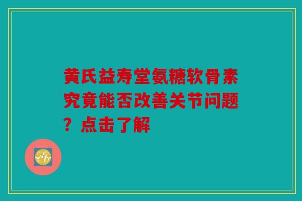 黄氏益寿堂氨糖软骨素究竟能否改善关节问题？点击了解