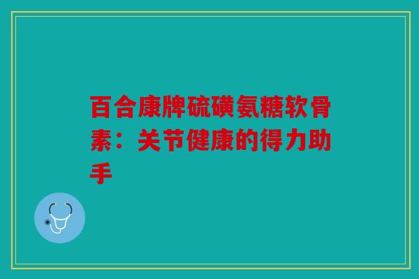 百合康牌硫磺氨糖软骨素：关节健康的得力助手