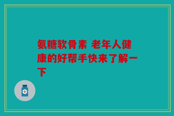 氨糖软骨素 老年人健康的好帮手快来了解一下