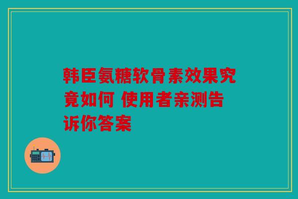 韩臣氨糖软骨素效果究竟如何 使用者亲测告诉你答案