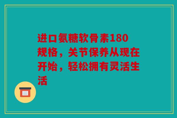 进口氨糖软骨素180规格，关节保养从现在开始，轻松拥有灵活生活