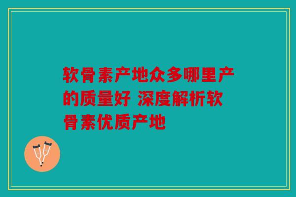 软骨素产地众多哪里产的质量好 深度解析软骨素优质产地