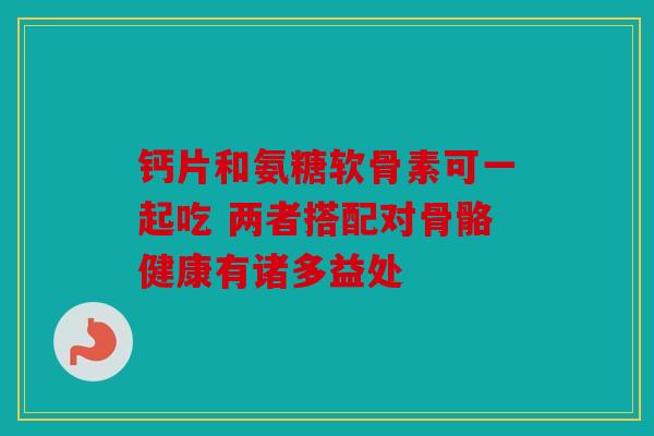 钙片和氨糖软骨素可一起吃 两者搭配对骨骼健康有诸多益处