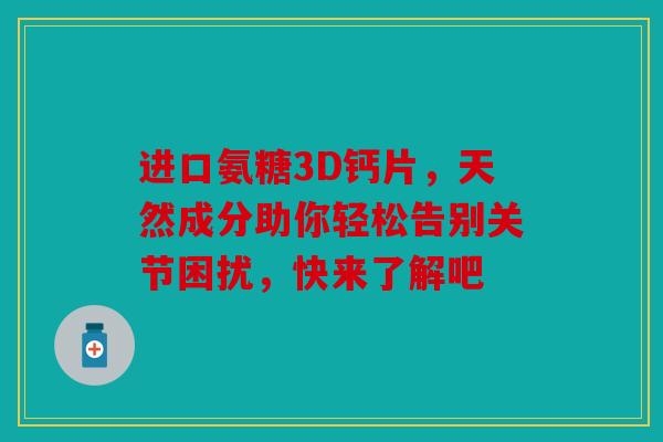 进口氨糖3D钙片，天然成分助你轻松告别关节困扰，快来了解吧