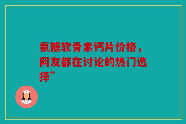 氨糖软骨素钙片价格，网友都在讨论的热门选择”