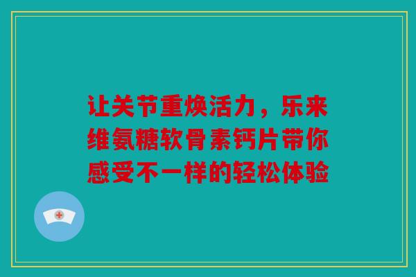 让关节重焕活力，乐来维氨糖软骨素钙片带你感受不一样的轻松体验