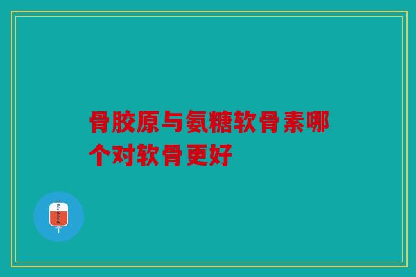 骨胶原与氨糖软骨素哪个对软骨更好