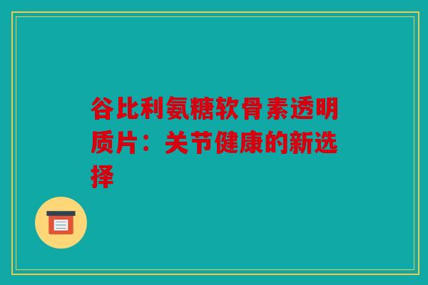 谷比利氨糖软骨素透明质片：关节健康的新选择