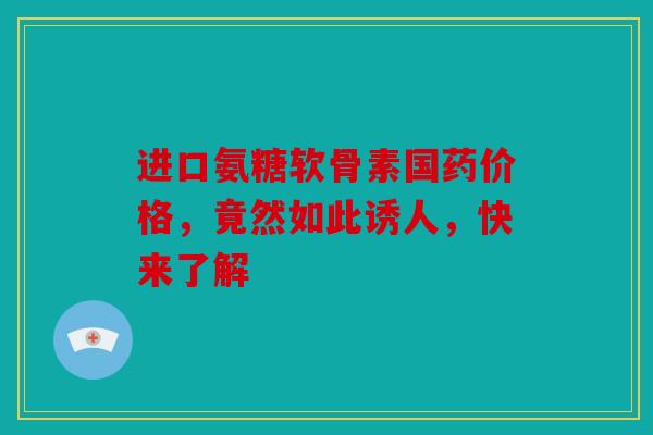 进口氨糖软骨素国药价格，竟然如此诱人，快来了解