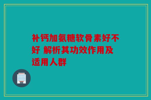补钙加氨糖软骨素好不好 解析其功效作用及适用人群