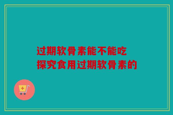过期软骨素能不能吃 探究食用过期软骨素的