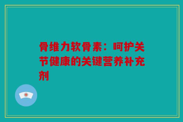 骨维力软骨素：呵护关节健康的关键营养补充剂
