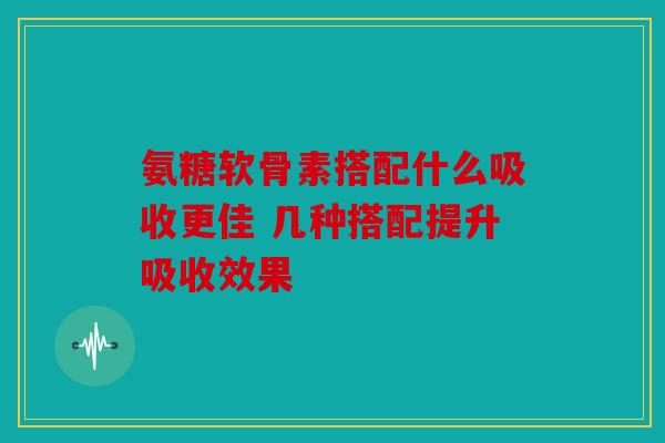 氨糖软骨素搭配什么吸收更佳 几种搭配提升吸收效果