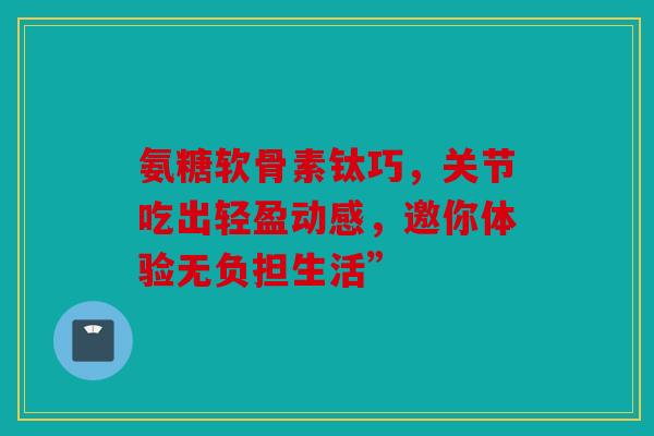 氨糖软骨素钛巧，关节吃出轻盈动感，邀你体验无负担生活”