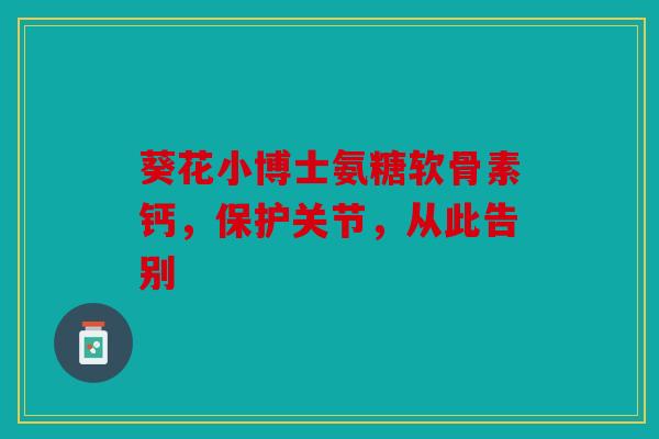 葵花小博士氨糖软骨素钙，保护关节，从此告别