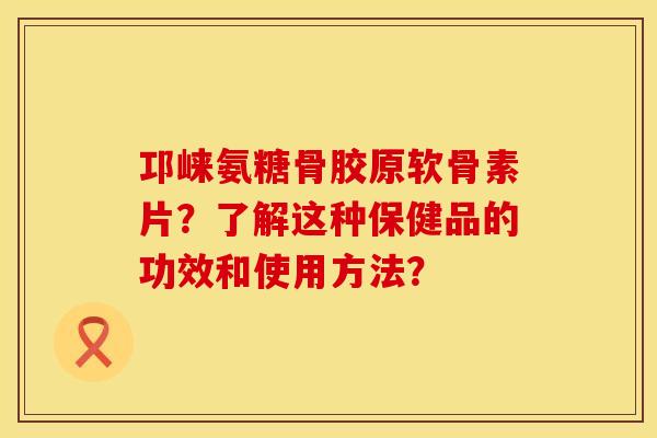 邛崃氨糖骨胶原软骨素片？了解这种保健品的功效和使用方法？