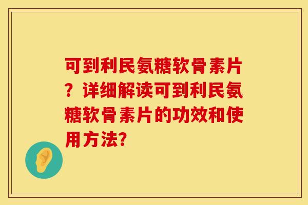可到利民氨糖软骨素片？详细解读可到利民氨糖软骨素片的功效和使用方法？