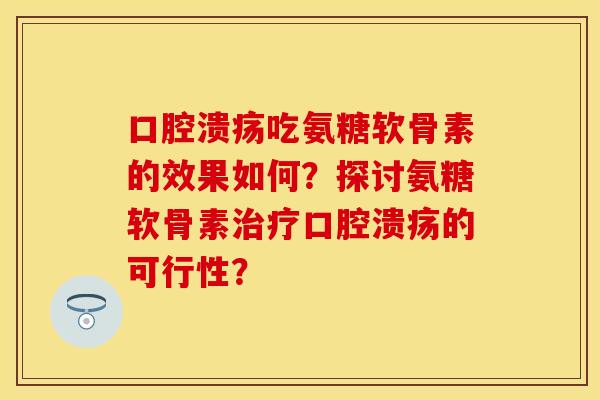 口腔溃疡吃氨糖软骨素的效果如何？探讨氨糖软骨素治疗口腔溃疡的可行性？