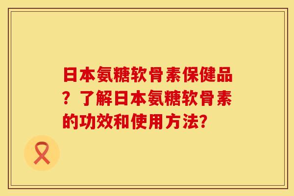 日本氨糖软骨素保健品？了解日本氨糖软骨素的功效和使用方法？