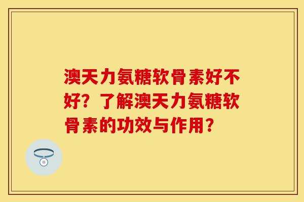 澳天力氨糖软骨素好不好？了解澳天力氨糖软骨素的功效与作用？