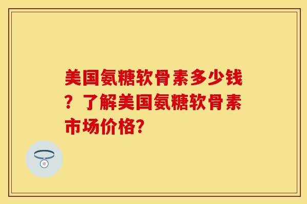美国氨糖软骨素多少钱？了解美国氨糖软骨素市场价格？