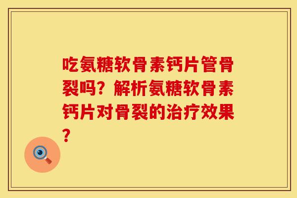 吃氨糖软骨素钙片管骨裂吗？解析氨糖软骨素钙片对骨裂的治疗效果？