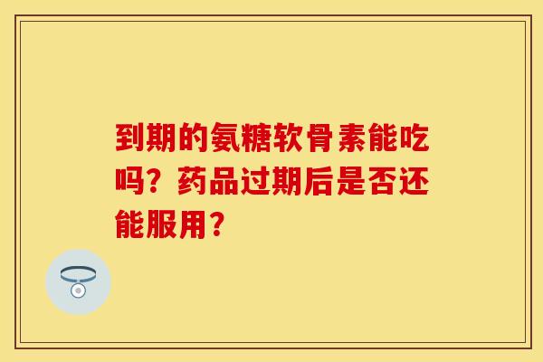 到期的氨糖软骨素能吃吗?药品过期后是否还能服用? 到期的氨糖软骨素能吃吗?药品过期后是否还能服用?