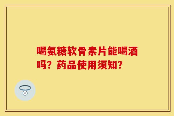 喝氨糖软骨素片能喝酒吗？药品使用须知？
