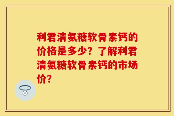 利君清氨糖软骨素钙的价格是多少？了解利君清氨糖软骨素钙的市场价？