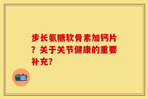 步长氨糖软骨素加钙片？关于关节健康的重要补充？